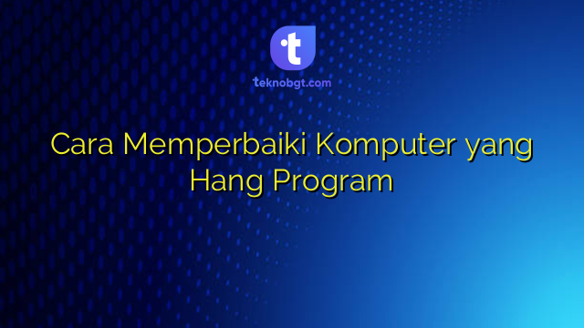 Cara Memperbaiki Komputer yang Hang Program – TEKNO BANGET