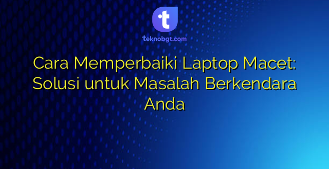 Cara Memperbaiki Laptop Macet: Solusi untuk Masalah Berkendara Anda