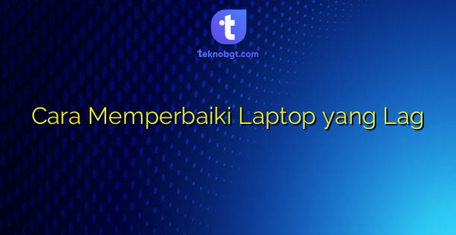 Cara Memperbaiki Laptop yang Lag