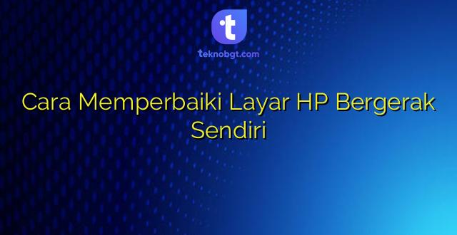 Cara Memperbaiki Layar HP Bergerak Sendiri