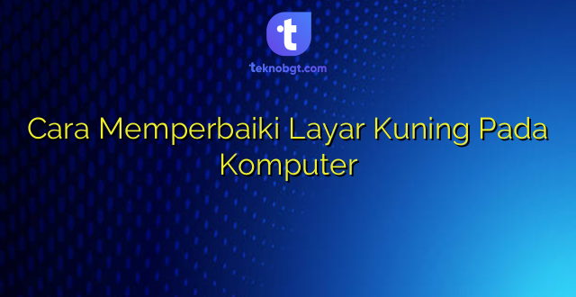Cara Memperbaiki Layar Kuning Pada Komputer
