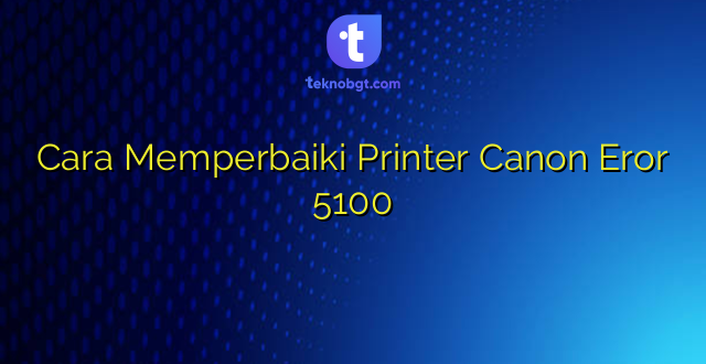 Cara Memperbaiki Printer Canon Eror 5100