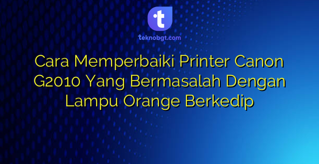 Cara Memperbaiki Printer Canon G2010 Yang Bermasalah Dengan Lampu Orange Berkedip