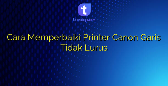 Cara Memperbaiki Printer Canon Garis Tidak Lurus