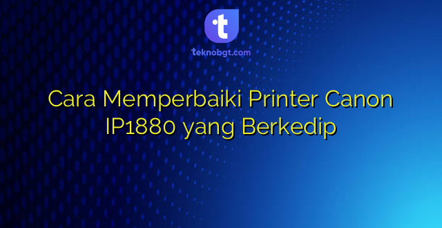 Cara Memperbaiki Printer Canon IP1880 yang Berkedip