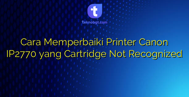 Cara Memperbaiki Printer Canon IP2770 yang Cartridge Not Recognized