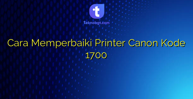 Cara Memperbaiki Printer Canon Kode 1700