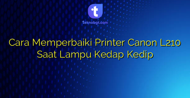 Cara Memperbaiki Printer Canon L210 Saat Lampu Kedap Kedip