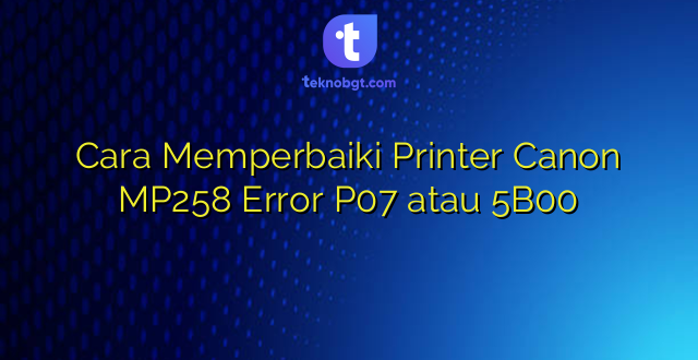 Cara Memperbaiki Printer Canon MP258 Error P07 atau 5B00