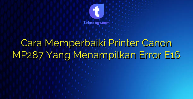 Cara Memperbaiki Printer Canon MP287 Yang Menampilkan Error E16