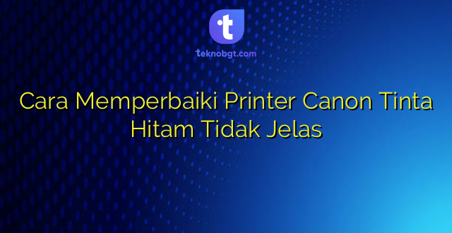 Cara Memperbaiki Printer Canon Tinta Hitam Tidak Jelas