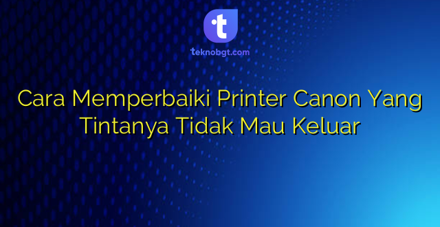 Cara Memperbaiki Printer Canon Yang Tintanya Tidak Mau Keluar