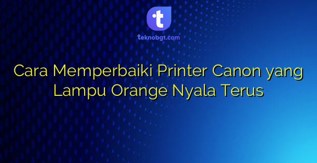 Cara Memperbaiki Printer Canon yang Lampu Orange Nyala Terus