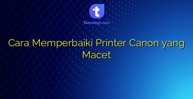Cara Memperbaiki Printer Canon yang Macet