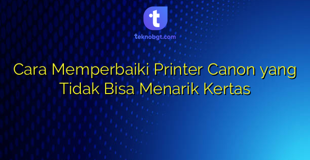 Cara Memperbaiki Printer Canon yang Tidak Bisa Menarik Kertas