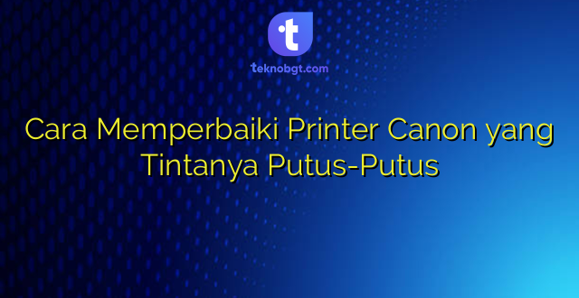 Cara Memperbaiki Printer Canon yang Tintanya Putus-Putus