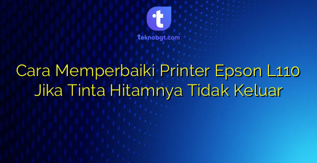 Cara Memperbaiki Printer Epson L110 Jika Tinta Hitamnya Tidak Keluar