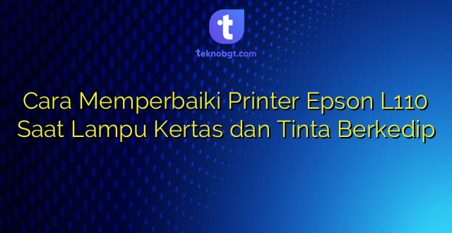 Cara Memperbaiki Printer Epson L110 Saat Lampu Kertas dan Tinta Berkedip