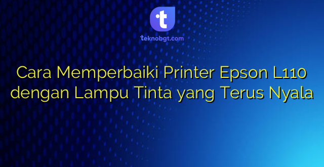 Cara Memperbaiki Printer Epson L110 dengan Lampu Tinta yang Terus Nyala