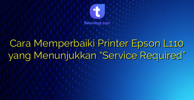 Cara Memperbaiki Printer Epson L110 yang Menunjukkan “Service Required”