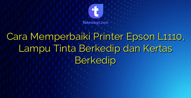 Cara Memperbaiki Printer Epson L1110, Lampu Tinta Berkedip dan Kertas Berkedip