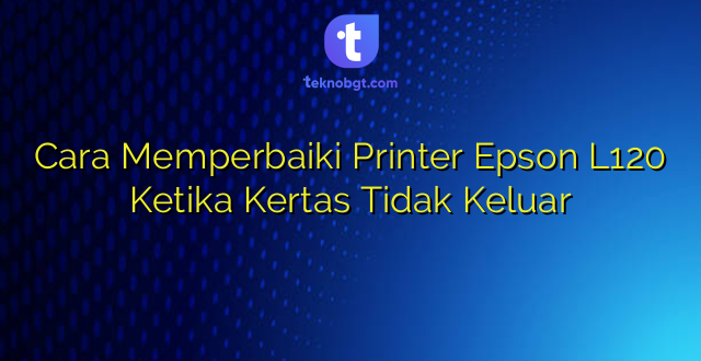 Cara Memperbaiki Printer Epson L120 Ketika Kertas Tidak Keluar