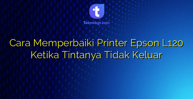 Cara Memperbaiki Printer Epson L120 Ketika Tintanya Tidak Keluar