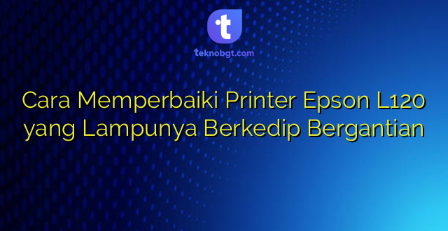 Cara Memperbaiki Printer Epson L120 yang Lampunya Berkedip Bergantian