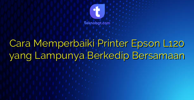 Cara Memperbaiki Printer Epson L120 yang Lampunya Berkedip Bersamaan