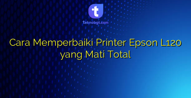 Cara Memperbaiki Printer Epson L120 yang Mati Total