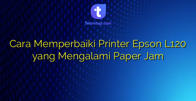Cara Memperbaiki Printer Epson L120 yang Mengalami Paper Jam