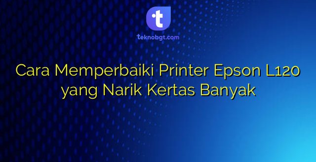 Cara Memperbaiki Printer Epson L120 yang Narik Kertas Banyak
