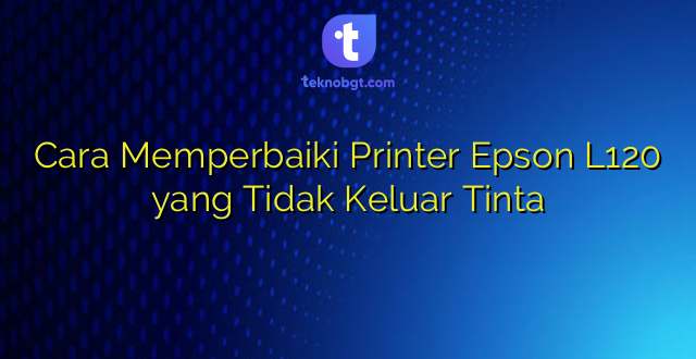 Cara Memperbaiki Printer Epson L120 yang Tidak Keluar Tinta