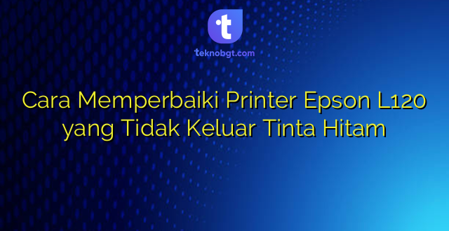 Cara Memperbaiki Printer Epson L120 yang Tidak Keluar Tinta Hitam