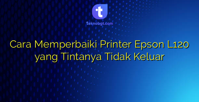 Cara Memperbaiki Printer Epson L120 yang Tintanya Tidak Keluar