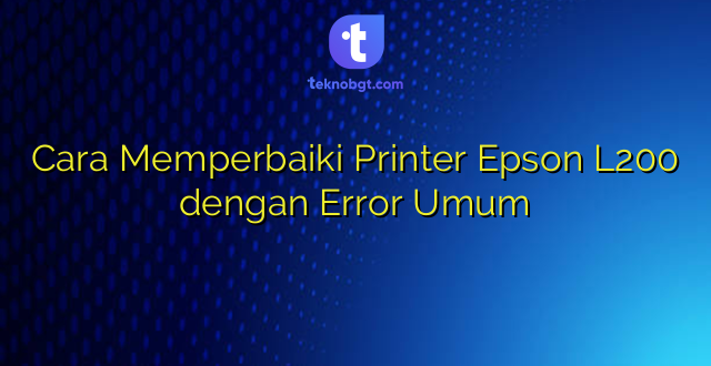 Cara Memperbaiki Printer Epson L200 dengan Error Umum
