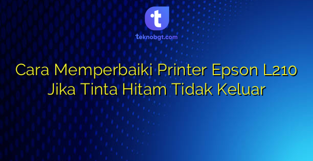Cara Memperbaiki Printer Epson L210 Jika Tinta Hitam Tidak Keluar