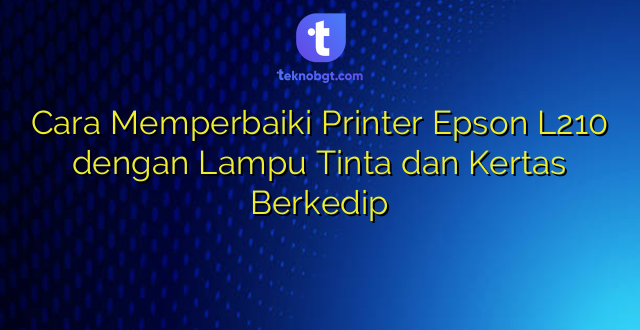Cara Memperbaiki Printer Epson L210 dengan Lampu Tinta dan Kertas Berkedip