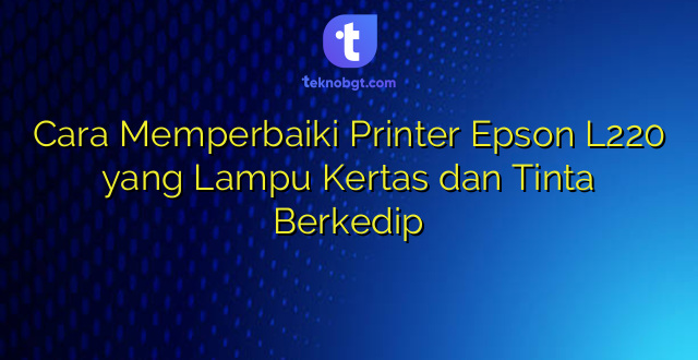 Cara Memperbaiki Printer Epson L220 yang Lampu Kertas dan Tinta Berkedip