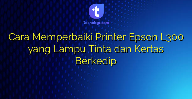 Cara Memperbaiki Printer Epson L300 yang Lampu Tinta dan Kertas Berkedip