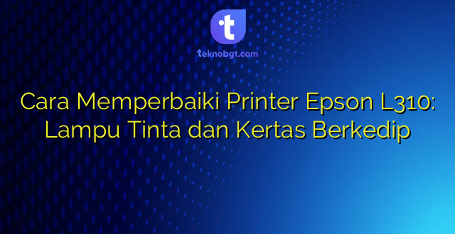 Cara Memperbaiki Printer Epson L310: Lampu Tinta dan Kertas Berkedip
