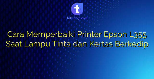 Cara Memperbaiki Printer Epson L355 Saat Lampu Tinta dan Kertas Berkedip