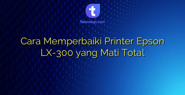 Cara Memperbaiki Printer Epson LX-300 yang Mati Total