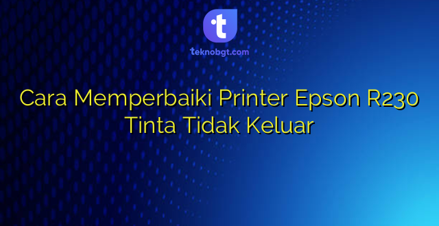 Cara Memperbaiki Printer Epson R230 Tinta Tidak Keluar