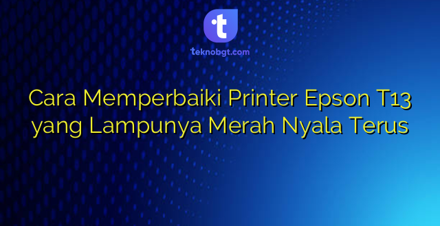 Cara Memperbaiki Printer Epson T13 yang Lampunya Merah Nyala Terus