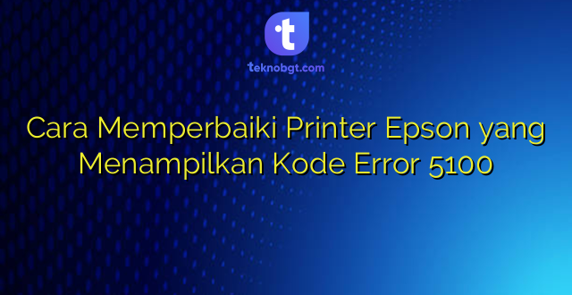 Cara Memperbaiki Printer Epson yang Menampilkan Kode Error 5100