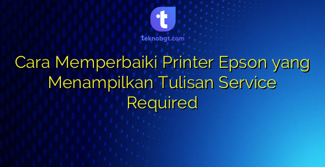 Cara Memperbaiki Printer Epson yang Menampilkan Tulisan Service Required