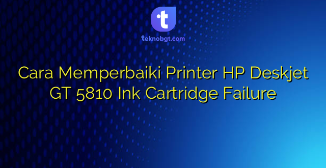 Cara Memperbaiki Printer HP Deskjet GT 5810 Ink Cartridge Failure