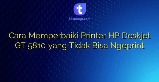 Cara Memperbaiki Printer HP Deskjet GT 5810 yang Tidak Bisa Ngeprint
