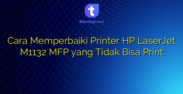 Cara Memperbaiki Printer HP LaserJet M1132 MFP yang Tidak Bisa Print